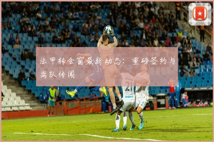 法甲转会窗最新动态:重磅签约与离队传闻