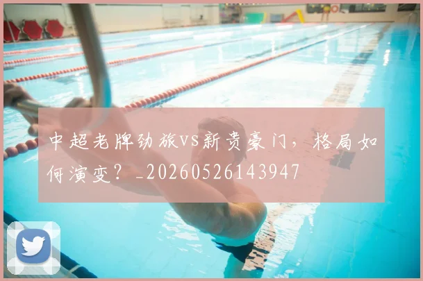 中超老牌劲旅vs新贵豪门，格局如何演变？_20260526143947
