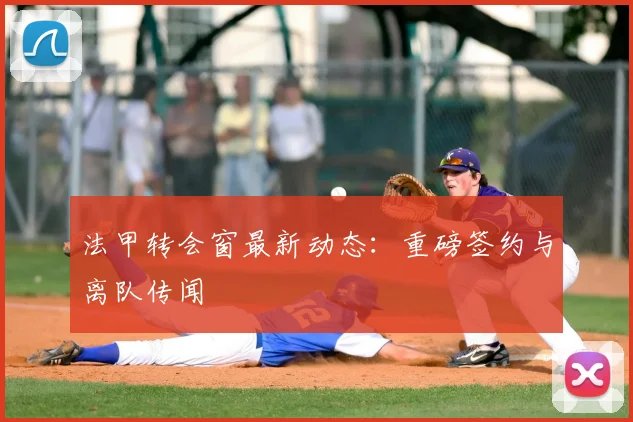 法甲转会窗最新动态:重磅签约与离队传闻